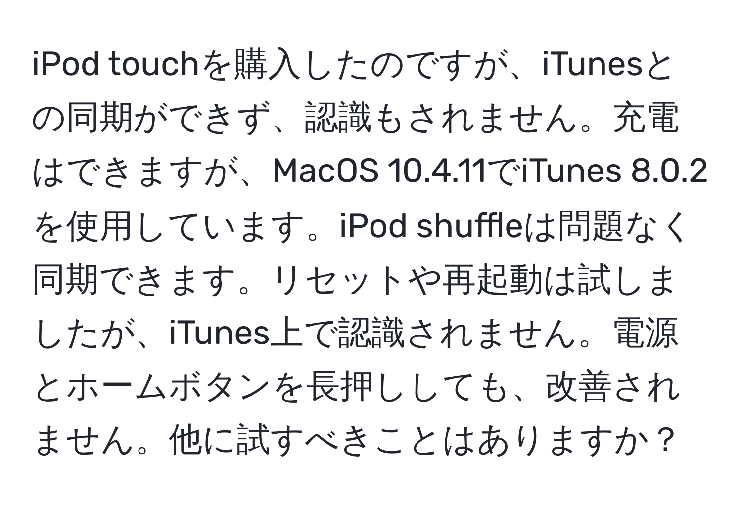 iPod touchを購入したのですが、iTunesとの同期ができず、認識もされません。充電はできますが、MacOS 10.4.11でiTunes 8.0.2を使用しています。iPod shuffleは問題なく同期できます。リセットや再起動は試しましたが、iTunes上で認識されません。電源とホームボタンを長押ししても、改善されません。他に試すべきことはありますか？