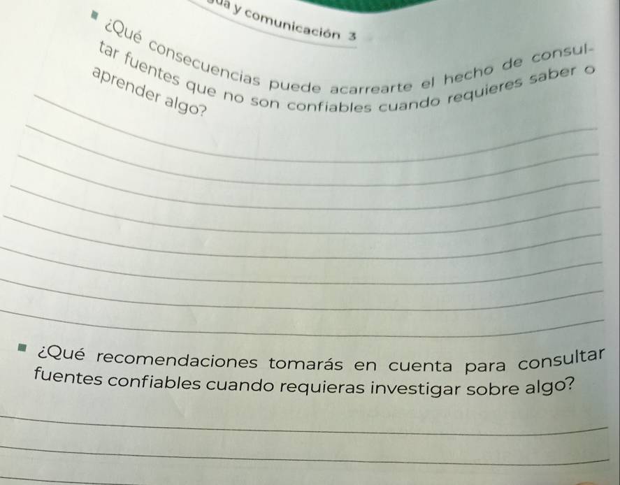 ua y comunicación 3 
¿Qué consecuencias puede acarrearte el hecho de consul- 
tar fuentes que no son confiables cuando requieres saber o 
_ 
_aprender algo? 
_ 
_ 
_ 
_ 
_ 
_ 
¿Qué recomendaciones tomarás en cuenta para consultar 
fuentes confiables cuando requieras investigar sobre algo? 
_ 
_ 
_