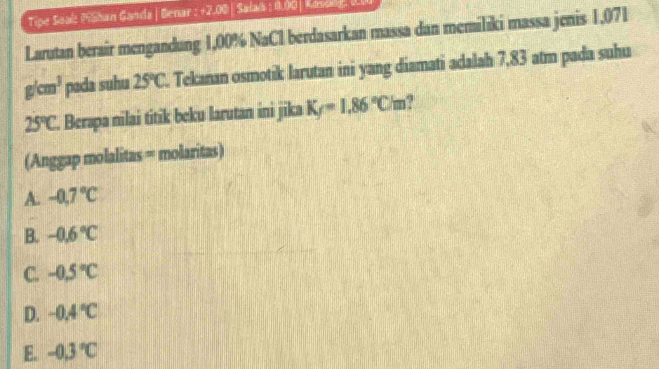 Tipe Saal: MSban Ganda | Benar : +2.00 | Salab : 0.00 | Konold, 00
Larutan berair mengandung 1,00% NaCl berdasarkan massa dan memiliki massa jenis 1,071
g/cm^3 pada suhu 25°C. Tekanan osmotik larutan ini yang diamati adalah 7,83 atm pada suhu
25°C. Berapa nilai titik beku larutan ini jika K_f=1.86°Cm
(Anggap molalitas = molaritas)
A. -0.7°C
B. -0.6°C
C. -0.5°C
D. -0.4°C
E. -0.3°C