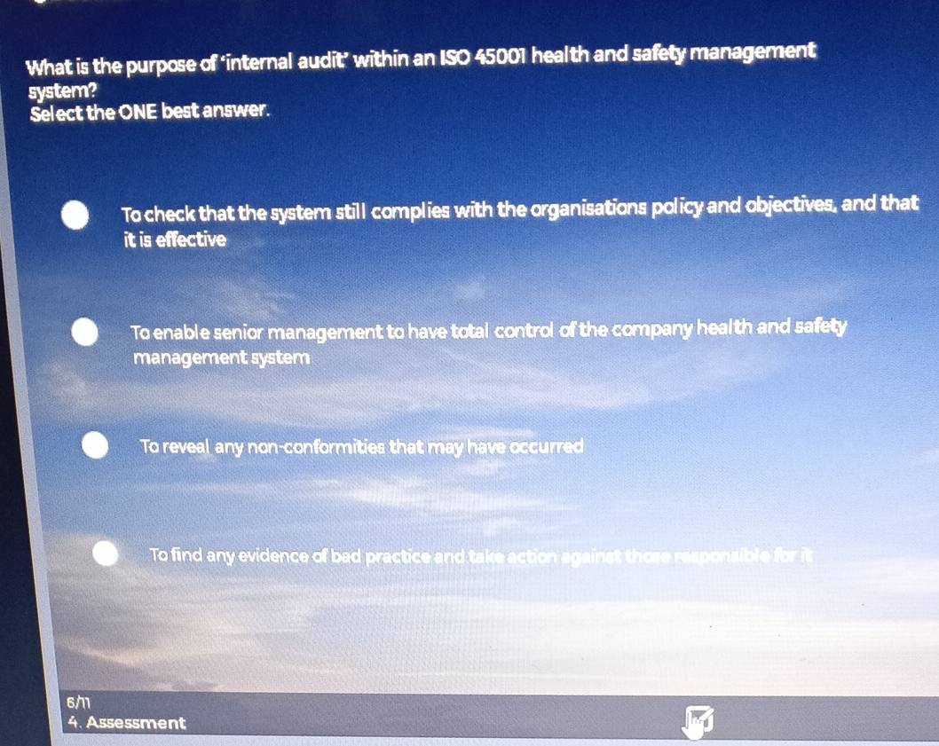 What is the purpose of ‘internal audit’ within an ISO 45001 health and safety management
system?
Select the ONE best answer.
To check that the system still complies with the organisations policy and objectives, and that
it is effective
To enable senior management to have total control of the company health and safety
management system
To reveal any non-conformities that may have occurred
To find any evidence of bad practice and take action against those responsible for it
6/1
4. Assessment