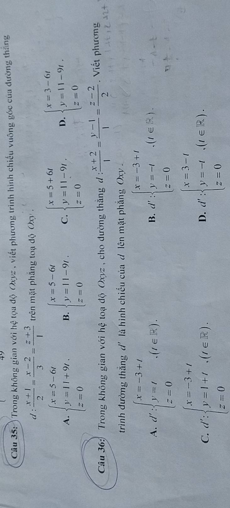 ) Trong không gian với hệ tọa độ Oxyz , viết phương trình hình chiếu vuông góc của đường thắng
d :  (x+1)/2 = (x-2)/3 = (z+3)/1  trên mặt phẳng toạ độ Oxy  .
A. beginarrayl x=5-6t y=1l+9t. z=0endarray. beginarrayl x=5-6t y=11-9t. z=0endarray. C. beginarrayl x=5+6t y=11-9t. z=0endarray. D. beginarrayl x=3-6t y=11-9t. z=0endarray.
B.
Câu 36: Trong không gian với hệ toạ độ Oxyz , cho đường thắng d :  (x+2)/1 = (y-1)/1 = (z-2)/2 .  Viết phương
trình đường thắng d' là hình chiếu của d lên mặt phẳng Oxy .
A. d':beginarrayl x=-3+t y=t.(t∈ R). z=0endarray. d':beginarrayl x=-3+t y=-t z=0endarray. .(t∈ R).
B.
C. d':beginarrayl x=-3+t y=1+t z=0endarray. (x(t∈ R). d':beginarrayl x=3-t y=-t z=0endarray. ,(t∈ R).
D.
