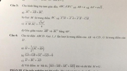 Cầu 3: Cho hình lăng trụ tam giác đều ABC.A'B'C' có AB=a và AA'=asqrt(2). 
a) overline AC=overline AB+overline BC. 
b) Gọi M là trung điểm BC và overline A'M=overline A'A+overline A'B'-overline CM
c) overline A'M.overline AC= sqrt(3)a^2/4 
d) Góc giữa vecto overline AB và overline BC' bǎng 60°. 
Câu 4: Cho tứ diện ABCD. Gọi 7,J lần lượt là trung điểm của AB và CD, G là trung điểm của
LJ.
a) vector IJ= 1/2 (vector IC+vector ID)
b) vector GA+vector GB+vector GC+vector GD=vector 0
c) overline IJ=overline BC+overline AD
d) Với điểm M bắt ki, |vector MA+vector MB+vector MC+vector MD| khi và chi khi M=G. 
PHÀN II Câu trắc nghiêm trả lời ng