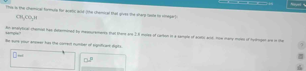 —□□□) 0/5 Nayell 
This is the chemical formula for acetic acid (the chemical that gives the sharp taste to vinegar):
CH_3CO_2H
sample?
An analytical chemist has determined by measurements that there are 2.8 moles of carbon in a sample of acetic acid. How many moles of hydrogen are in the
Be sure your answer has the correct number of significant digits.
?
□ mol
□ .sqrt(0 0)