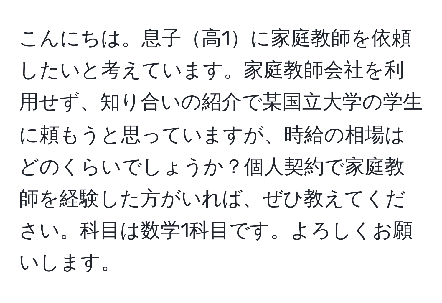 こんにちは。息子高1に家庭教師を依頼したいと考えています。家庭教師会社を利用せず、知り合いの紹介で某国立大学の学生に頼もうと思っていますが、時給の相場はどのくらいでしょうか？個人契約で家庭教師を経験した方がいれば、ぜひ教えてください。科目は数学1科目です。よろしくお願いします。