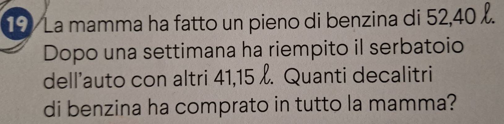 La mamma ha fatto un pieno di benzina di 52, 40. 
Dopo una settimana ha riempito il serbatoio 
dell’auto con altri 41, 15. Quanti decalitri 
di benzina ha comprato in tutto la mamma?