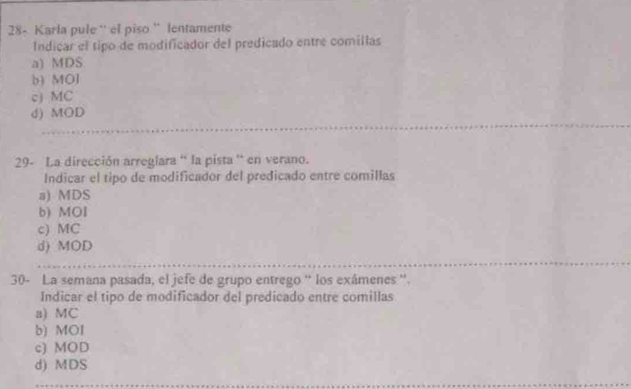 28- Karla pule '' el piso '' lentamente
Indicar el tipo de modificador del predicado entre comillas
a) MDS
b) MO]
c) MC
d) MOD
29- La dirección arreglara '' la pista ' en verano.
Indicar el tipo de modificador del predicado entre comillas
a) MDS
b) MOI
c) MC
d) MOD
30- La semana pasada, el jefe de grupo entrego “ los exámenes '.
Indicar el tipo de modificador del predicado entre comillas
a) MC
b) MOI
c) MOD
d) MDS