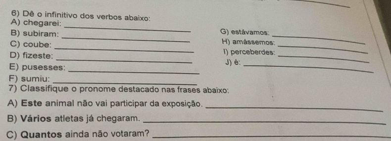 Dê o infinitivo dos verbos abaixo: 
A) chegarei: _G) estávamos: 
_ 
B) subiram: _H) amássemos:_ 
C) coube: 
_ 
D) fizeste:_ 
_ 
I) perceberdes: 
J) é:_ 
_ 
E) pusesses: 
F) sumiu:_ 
7) Classifique o pronome destacado nas frases abaixo: 
A) Este animal não vai participar da exposição. 
_ 
B) Vários atletas já chegaram._ 
C) Quantos ainda não votaram?_