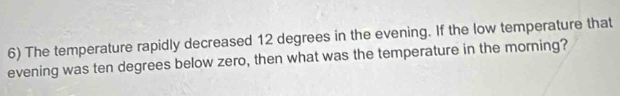 The temperature rapidly decreased 12 degrees in the evening. If the low temperature that 
evening was ten degrees below zero, then what was the temperature in the morning?