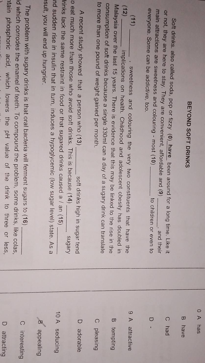 0 A has
BEYOND SOFT DRINKS
B have
Soft drinks. also called soda, pop or fizzy (0)_have_ been around for a long time. Like it
C had
or not, they are here to stay. They are convenient, affordable and (9)
, and their
main attractions are sweetness and colouring - most (10) __to children or even to
D -
everyone. Some can be addictive, too.
(11) _, sweetness and colouring the very two constituents that have the 9 A attractive
(12) _implications on health. Childhood and adolescent obesity has doubled in
Malaysia over the last 15 years. There is evidence that this may be linked to the rise in the B tempting
consumption of soft drinks because a single 330ml can a day of a sugary drink can translate
to more than one pound of weight gained per month. C pleasing
A recent study showed that a person who (13) _soft drinks high in sugar tend
D adorable
to eat much more than those who avoid soft drinks. This is because (14)_
sugary
drinks lack the same restraint in food or that sugared drinks caused a / an (15) _10 A seducing
nd sudden rise in insulin that in turn, induces a hypoglycemic (low sugar level) state. As a
sult, you will end up hungrier.
B appealing
The problem with sugary drinks is that oral bacteria will ferment sugars to (16)_ C interesting
id which corrodes the enamel of teeth. To compound the problem, some drinks, like colas,
ntain phosphoric acid, which lowers the pH value of the drink to three or less, D attracting