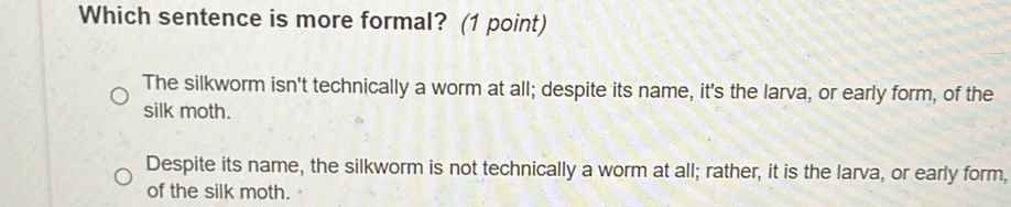 Which sentence is more formal? (1 point)
The silkworm isn't technically a worm at all; despite its name, it's the larva, or early form, of the
silk moth.
Despite its name, the silkworm is not technically a worm at all; rather, it is the larva, or early form,
of the silk moth.