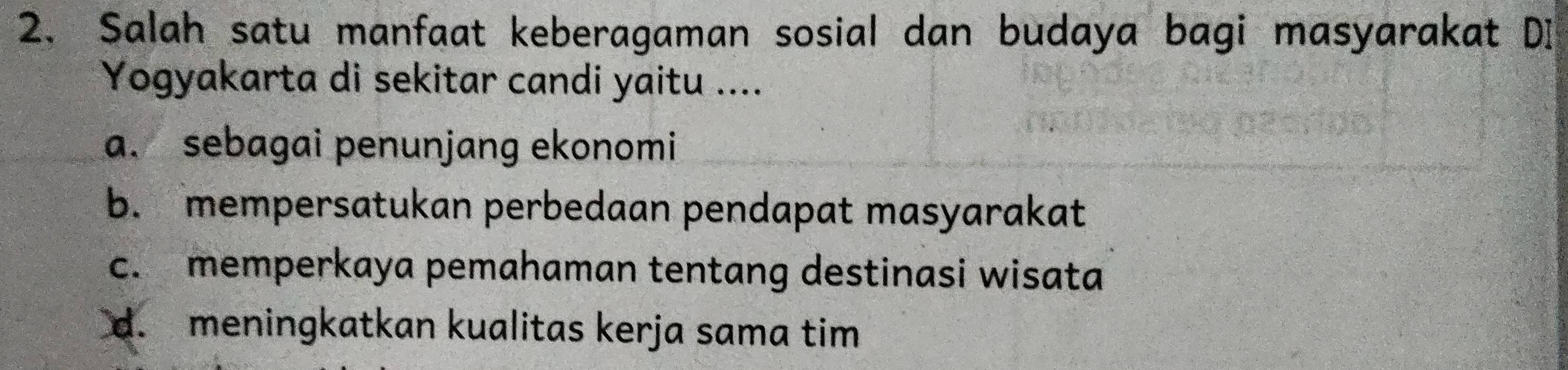 Salah satu manfaat keberagaman sosial dan budaya bagi masyarakat DI
Yogyakarta di sekitar candi yaitu ....
a. sebagai penunjang ekonomi
b. mempersatukan perbedaan pendapat masyarakat
c. memperkaya pemahaman tentang destinasi wisata
d. meningkatkan kualitas kerja sama tim