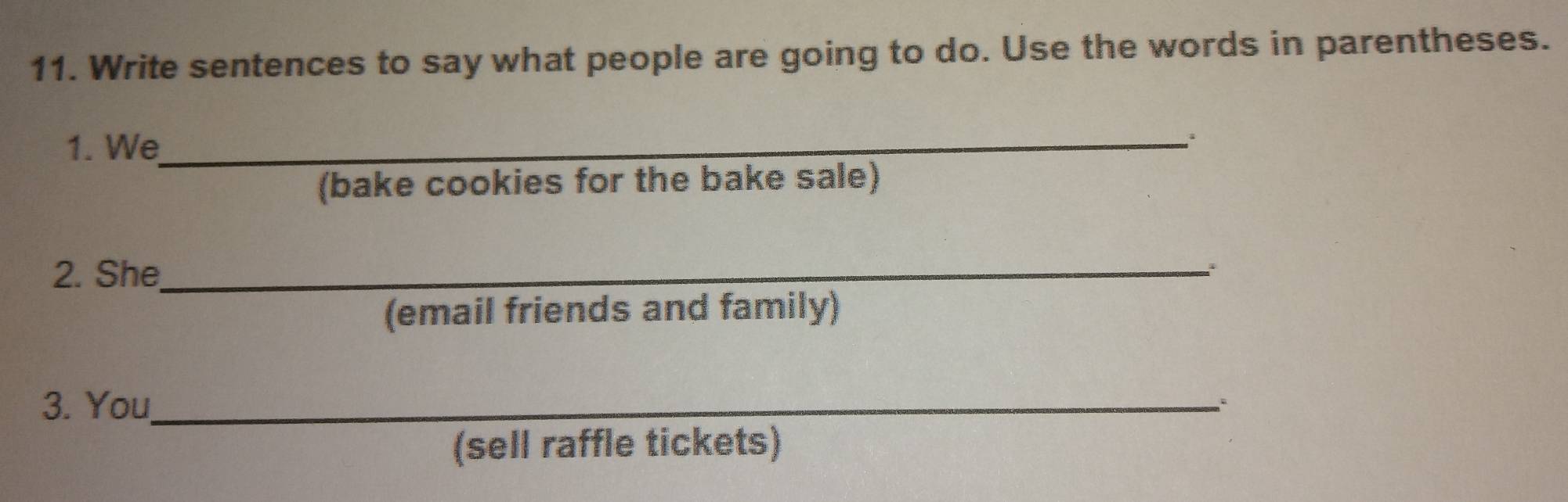 Write sentences to say what people are going to do. Use the words in parentheses. 
1. We_ 
(bake cookies for the bake sale) 
2. She_ 
(email friends and family) 
3. You_ 
. 
(sell raffle tickets)