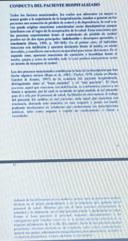 CONDUCTA DEL PACIENTE HOSPITALIZADO
Todos les factores aseacionados, los cnales som inberentes en aeyor o
mesor grado a la experiencia de la hospitalización, tiendon a gesene en los
pacientos una sersación de pésdida de control y de diepondecia, lo cual a su
vez puede originar resccionos consideradas como dusadagttivas pongus
interfioren con el logso de la recuperación de la salud. Estan reauciones qiee
las personas experimentan frente al sestimiesto de pérdida de contol
pueden ser de dos tipos principales: indeleión o dessespaso apresdido, y
reaclancia (Hama, 1998, p. 305-304). En of pruner caso, of indivistuc
reaccions con isbibición y aparente desincerts thente af modio, ne sirnme
dervalido, y msifiesta una sotoria iscapacidad gena temar decisones. En el
segando caso, aparocen reacciones de opesición y hestibidal feentu al
reedía, quejas y actos de mbelda, todo lo coal podaera interesetarse coo
un itterno de secuperar el costsol.
Les dos proceses reacionados consticpón la base de la diescripción que fun
hecho algunes autores (Raps et al, 2982 ; Taylor, 1979, cinsta en Basn,
Gatchel de Kiaz, 1997) de la conducta del gracientr henguralirado.
distinguiendo entre el ''buen packane' y el ''mal paciesse''. El Bsew
paciense, aquel que rencciona con indefencón, es confomenta, punso y so
tiende a quejame, por lo cual se acomoda en gran medido al ral prescrito
part el o ella par el personal de salod, facilitanda de esta mamera el trabajo
del pessonal. En cambio, el mol pacione, sería aquel que resccions con
reactancia, demanda más atención, es más exigente y puede ser lanbil,
pudiendo iroalaçtane em conductas que comnitosos las presorpoónics
reédicas, tales como negarse a ingerir un medicamento o famar a
escondides.
82
Adenás de las difeenciarom n coodiss, am bos rpos de pacn os comlnões
diflesn en ell afecto predemane y en ia respoess que guneren un ei
personal de sahad. Micstion que cn el buen poscine predovmaría la
annedad y fa depresos, cs f mot gueume bonde a predecanar to mea
Pioane al buen pacerce of persoral importe adecmademente a lio
emorgiacies pero muchas véces à o se le prosta sificione atoncne as se
requiere información de el o ella. Es cambse, frmte al and por ete puodim
preentaro drecrias alomatrvas de cospenta, talo como comcmelsais
agnorar su garias, adm onadmte panqulittarmes para apulacariocas, rciomeo a
eurbcción poiuátrics, a basta adetantor el ela mética