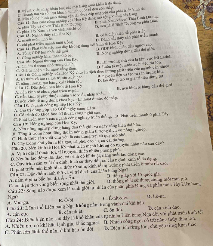 B. trị giá xuất, nhập khẩu lớn, các mặt hàng xuất khẩu ít đa dạng.
C. Doanh thu và số lượt khách du lịch quốc tế đến còn thấp.
D. Một số loại hình giao thông vận tải chưa đáp ứng yêu cầu phát triển kinh tế.
Câu 12: Sản xuất công nghiệp của Hoa Kỳ đang mở rộng xuồng các bang
A. phía Tây và ở ven Thái Bình Dương. B. phía Nam và ven Thái Bình Dương.
C. phía Tây Nam và ven vịnh Mê-hi-cô. D. ven Thái Bình Dương và phía Bắc.
Câu 13: Ngành thủy sản Hoa Kỳ
C. chỉ phát triển ngành nuôi trồng. B. có ít điều kiện để phát triển.
A. manh mún, nhỏ lẻ.
D. Đánh bắt thủy sản phát triển mạnh.
Câu 14: Phát biểu nào sau đây không đúng với kinh tế Hoa Kỳ?
C. Công nghiệp khai thác nhỏ bé. B. GDP bình quân đầu người cao.
A. Tổng GDP lớn nhất thế giới.
Câu 15: Ngoại thương của Hoa Kỳ: D. Nông nghiệp đứng đầu thế giới,
A. Chiếm tỉ trọng nhỏ trong GDP. B. Thị trường chủ yếu là khu vực Mĩ Latinh.
C. Giá trị nhập siêu ngày cảng tăng. D. Luôn là một nước xuất siêu rắt lớn.
Câu 16: Công nghiệp của Hoa Kỳ chuyển dịch theo hướng phát triên các ngành cần nhiều
C. năng lượng, tạo hàng xuất khẩu tốt. B. nguyên liệu và tạo ra sản lượng lớn.
A. tri thức và tạo ra giá trị sản xuất cao.
Câu 17. Đặc điểm nền kinh tế Hoa Kỳ D. lao động, tạo ra giá trị tiêu dùng tốt.
C. nền kinh tế phụ thuộc nhiều vào xuất, nhập khẩu. B. nền kinh tế hàng đầu thế giới.
A. nền kinh tế chưa phát triển mạnh.
D. nền kinh tế ứng dụng khoa học - kĩ thuật ở mức độ thấp.
Câu 18. Ngành công nghiệp Hoa Kỳ:
A. Giá trị đóng góp vào GDP ngày càng giảm.
B. Có trình độ khoa học kĩ thuật, công nghệ cao.
C. Phát triển mạnh các ngành công nghiệp truền thống. D. Phát triển mạnh ở phía Tây.
Câu 19: Nông nghiệp của Hoa Kỳ:
A. Nền nông nghiệp đứng hàng đầu thế giới và ngày càng hiện đại hóa.
B. Tăng tỉ trọng hoạt động thuần nông, giảm tỉ trọng dịch vụ nông nghiệp.
C. Hình thức sản xuất chủ yếu là các trang trại có quy mô nhỏ
D. Cây trồng chủ yếu là lúa gạo, cà phê, cao su, củ cải đường.
Câu 20: Nền kinh tế Hoa Kỳ phát triển mạnh không do nguyên nhân nào sau đây?
A. Vị trí địa lí thuận lợi, tài nguyên thiên nhiên phong phú.
B. Nguồn lao động dồi dào, có trình độ kĩ thuật, năng suất lao động cao.
C. Quy trình sản xuất ổn định, ít có sự thay đổi, cơ cấu ngành kinh tế đa dạng.
D. phát triển nền kinh tế trị thức từ sớm, kinh tế thị trường phát triển ở mức rất cao.
Câu 21: Đặc điểm lãnh thổ và vị trí địa lí của Liên bang Nga?
A. nằm ở phía bắc lục địa hat A-hat Au. B. tiếp giáp yới 15 quốc gia.
C. có diện tích vùng biển rộng nhất thể giới. D. thống nhất sử dụng chung một múi giờ.
Câu 22: Sông nào được xem là ranh giới tự nhiên của phần phía Đông và phần phía Tây Liên bang
Nga?
A. Von-ga. B. Ô-bi. C. Ê-nit-xây. D. Lê-na.
Câu 23: Lãnh thổ Liên bang Nga không nằm trong vành đai khí hậu
A. cận cực. B. cận nhiệt. C. ôn đới. D. cận xích đạo.
Câu 24: Biểu hiện nào sau đây là khó khăn của tự nhiên Liên bang Nga đối với phát triển kinh tế?
A. Nhiều nơi có khí hậu lạnh giá, khắc nghiệt.  B. Nhiều sông ngòi có trữ năng thủy điện lớn.
C. Phần lớn lãnh thổ nằm ở khí hậu ôn đới. D. Diện tích rừng lớn, chủ yếu rừng khái thác.