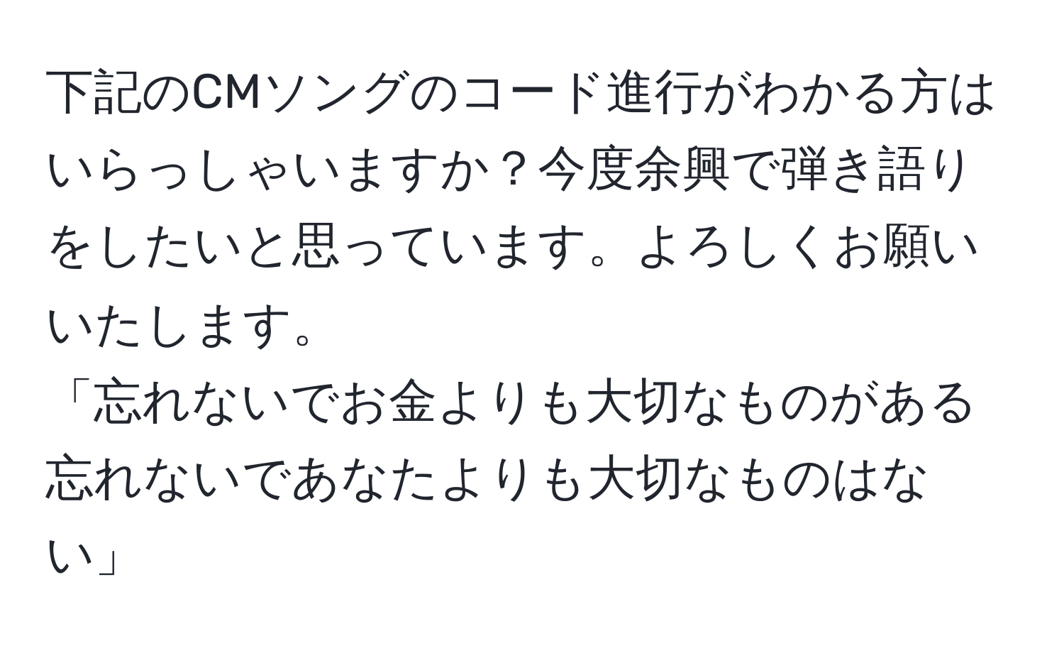 下記のCMソングのコード進行がわかる方はいらっしゃいますか？今度余興で弾き語りをしたいと思っています。よろしくお願いいたします。  
「忘れないでお金よりも大切なものがある 忘れないであなたよりも大切なものはない」