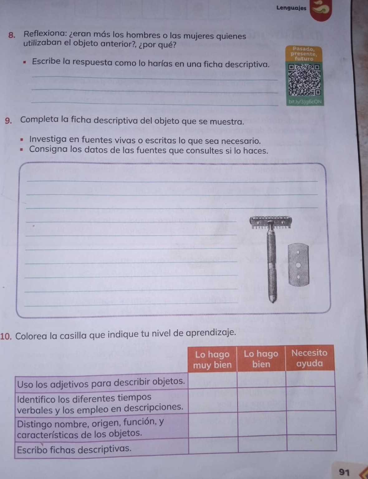 Lenguajes 
8. Reflexiona: ¿eran más los hombres o las mujeres quienes 
utilizaban el objeto anterior?, ¿por qué? 
Pasad 
Escribe la respuesta como lo harías en una ficha descriptiva. 
_ 
_ 
_ 
bit l 
9. Completa la ficha descriptiva del objeto que se muestra. 
Investiga en fuentes vivas o escritas lo que sea necesario. 
Consigna los datos de las fuentes que consultes si lo haces. 
_ 
_ 
_ 
_ 
_ 
_ 
_ 
_ 
_ 
_ 
_ 
10. Colorea la casilla que indique tu nivel de aprendizaje. 
91