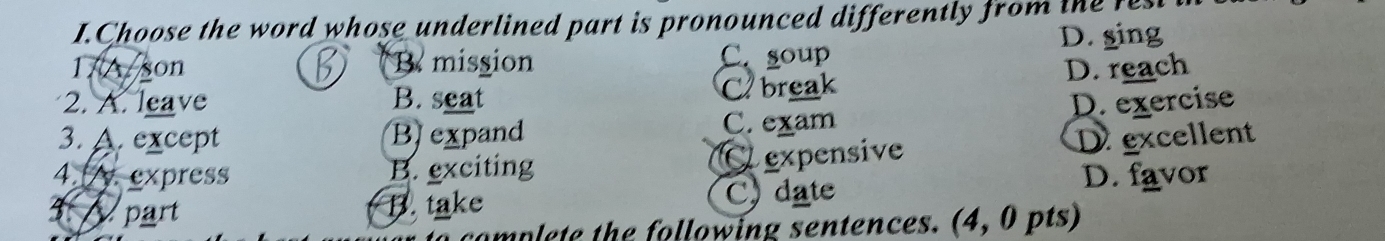 Choose the word whose underlined part is pronounced differently from the fest t
17A son B mission D. sing
C. soup
2. A. leave B. seat C break D. reach
3. A. except Bexpand D. exercise
C. exam
4. express B. exciting Cexpensive
D excellent
3 part B. take C) date D. favor
mplete the following sentences. (4, 0 pts)