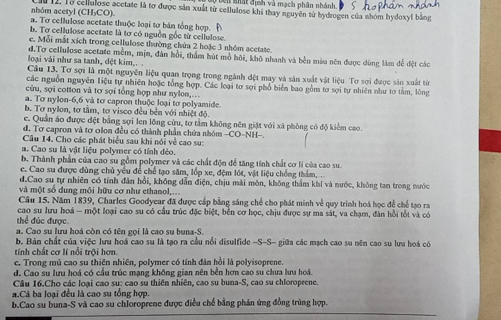 bên nất định và mạch phân nhánh.
ău 12. Tơ cellulose acetate là tơ được sản xuất từ cellulose khi thay nguyên tử hydrogen của nhóm hydoxyl bằng
nhóm acetyl (CH₃CO).
a. Tơ cellulose acetate thuộc loại tơ bán tổng hợp.
b. Tơ cellulose acetate là tơ có nguồn gốc từ cellulose.
c. Mỗi mắt xích trong cellulose thường chứa 2 hoặc 3 nhóm acetate.
d.Tơ cellulose acetate mềm, mịn, đàn hồi, thẩm hút mồ hôi, khô nhanh và bền màu nên được dùng làm để đệt các
loại vải như sa tanh, dệt kim,. .
Câu 13. Tơ sợi là một nguyên liệu quan trọng trong ngành dệt may và sản xuất vật liệu. Tơ sợi được sản xuất từ
các nguồn nguyên Liệu tự nhiên hoặc tổng hợp. Các loại tơ sợi phổ biến bao gồm tơ sợi tự nhiên như tơ tầm, lồng
cừu, sợi cotton và tơ sợi tổng hợp như nylon,..
a. Tơ nylon-6,6 và tơ capron thuộc loại tơ polyamide.
b. Tơ nylon, tơ tầm, tơ visco đều bền với nhiệt độ.
c. Quần áo được dệt bằng sợi len lông cừu, tơ tầm không nên giặt với xà phòng có độ kiểm cao.
d. Tơ capron và tơ olon đều có thành phần chứa nhóm -CO-NH-.
Câu 14. Cho các phát biểu sau khi nói về cao su:
a. Cao su là vật liệu polymer có tính dẻo.
b. Thành phần của cao su gồm polymer và các chất độn để tăng tính chất cơ lí của cao su.
c. Cao su được dùng chủ yếu để chế tạo săm, lốp xe, đệm lót, vật liệu chống thẩm,...
d.Cao su tự nhiên có tính đàn hồi, không dẫn điện, chịu mài mòn, không thầm khí và nước, không tan trong nước
và một số dung môi hữu cơ như ethanol,...
Câu 15. Năm 1839, Charles Goodyear đã được cấp bằng sáng chế cho phát minh về quy trình hoá học đề chế tạo ra
cao su lưu hoá - một loại cao su có cấu trúc đặc biệt, bền cơ học, chịu được sự ma sát, va chạm, đàn hồi tốt và có
thể đúc được
a. Cao su lưu hoá còn có tên gọi là cao su buna-S.
b. Bản chất của việc lưu hoá cao su là tạo ra cầu nối disulfide -S-S- giữa các mạch cao su nên cao su lưu hoá có
tính chất cơ lí nổi trội hơn.
c. Trong mủ cao su thiên nhiên, polymer có tính đàn hồi là polyisoprene.
d. Cao su lưu hoá có cầu trúc mạng không gian nên bên hơn cao su chưa lưu hoá.
Câu 16.Cho các loại cao su: cao su thiên nhiên, cao su buna-S, cao su chloroprene.
à.Cả ba loại đều là cao su tổng hợp.
b.Cao su buna-S và cao su chloroprene được điều chế bằng phản ứng đồng trùng hợp.
