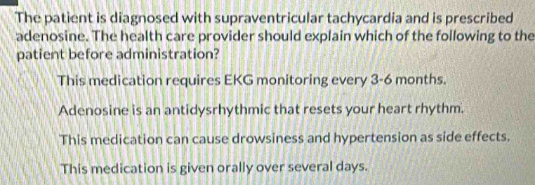 The patient is diagnosed with supraventricular tachycardia and is prescribed
adenosine. The health care provider should explain which of the following to the
patient before administration?
This medication requires EKG monitoring every 3-6 months.
Adenosine is an antidysrhythmic that resets your heart rhythm.
This medication can cause drowsiness and hypertension as side effects.
This medication is given orally over several days.