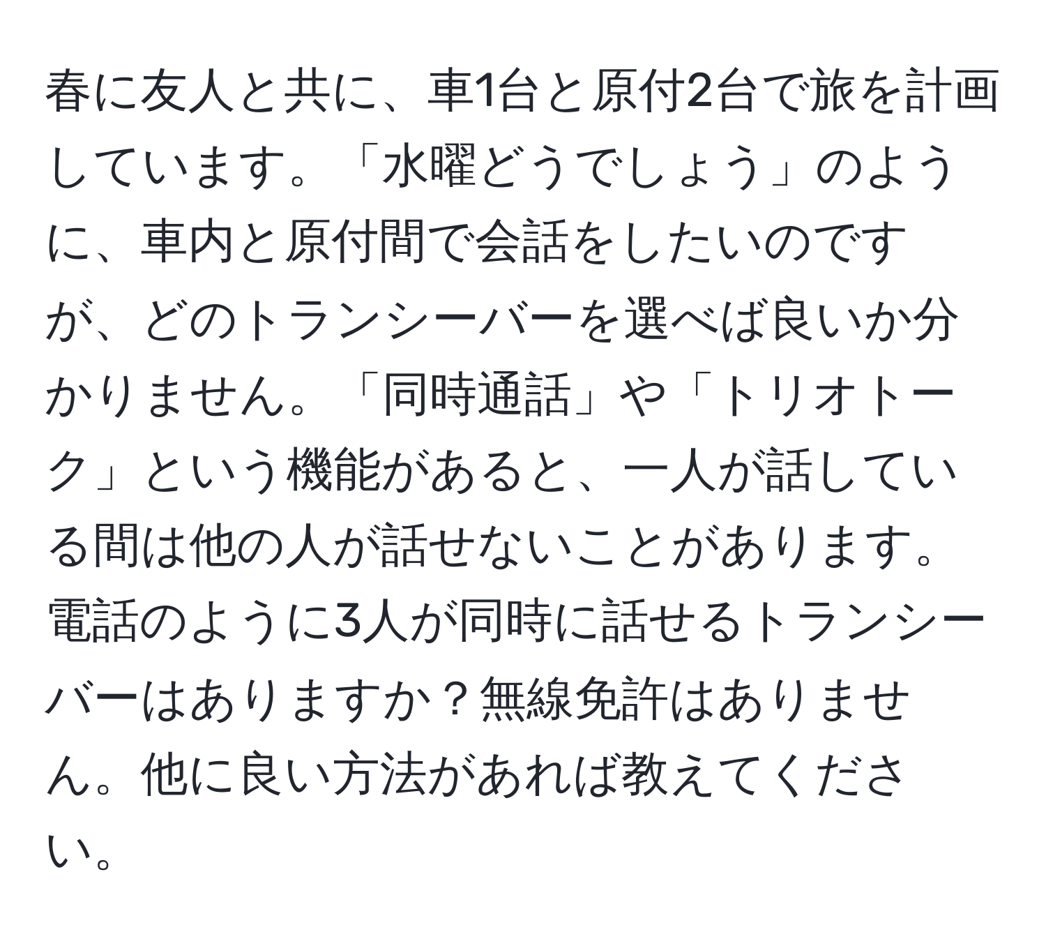 春に友人と共に、車1台と原付2台で旅を計画しています。「水曜どうでしょう」のように、車内と原付間で会話をしたいのですが、どのトランシーバーを選べば良いか分かりません。「同時通話」や「トリオトーク」という機能があると、一人が話している間は他の人が話せないことがあります。電話のように3人が同時に話せるトランシーバーはありますか？無線免許はありません。他に良い方法があれば教えてください。