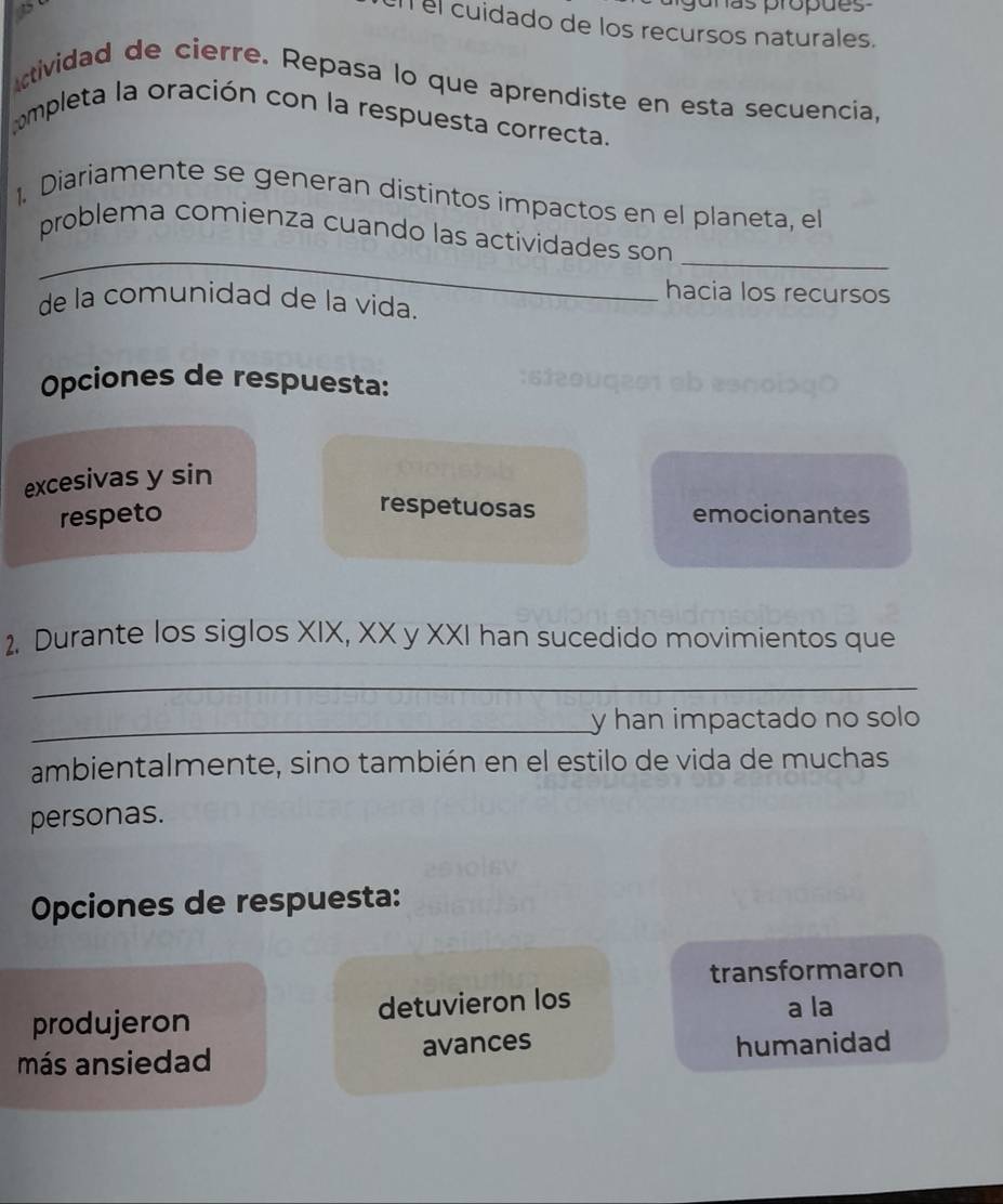 juñas propões 
el cuidado de los recursos naturales.
ctividad de cierre. Repasa lo que aprendiste en esta secuencia,
ompleta la oración con la respuesta correcta.
1. Diariamente se generan distintos impactos en el planeta, el
_
_
problema comienza cuando las actividades son
hacia los recursos
de la comunidad de la vida.
Opciones de respuesta:
excesivas y sin
respetuosas
respeto emocionantes
2. Durante los siglos XIX, XX y XXI han sucedido movimientos que
_
_y han impactado no solo
ambientalmente, sino también en el estilo de vida de muchas
personas.
Opciones de respuesta:
transformaron
produjeron detuvieron los
a la
más ansiedad avances humanidad