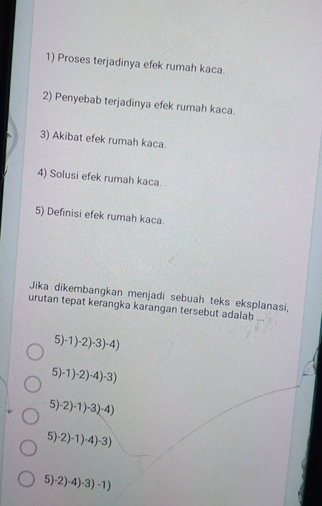 Proses terjadinya efek rumah kaca. 
2) Penyebab terjadinya efek rumah kaca. 
3) Akibat efek rumah kaca. 
4) Solusi efek rumah kaca. 
5) Definisi efek rumah kaca. 
Jika dikembangkan menjadi sebuah teks eksplanasi, 
urutan tepat kerangka karangan tersebut adalah ..
5)-1)-2)-3)-4)
5)-1)-2)-4)-3)
5)-2)-1)-3(-4)
5) -2)-1)-4)-3)
: 5)-2)-4)-3)-1)