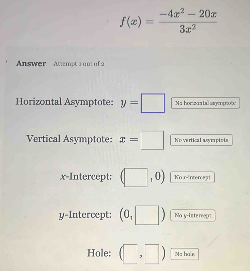 f(x)= (-4x^2-20x)/3x^2 
Answer Attempt 1 out of 2
Horizontal Asymptote: y=□ No horizontal asymptote
Vertical Asymptote: x=□ No vertical asymptote
x-Intercept: No x-intercept
y-Intercept: (0, No y-intercept
Hole: No hole