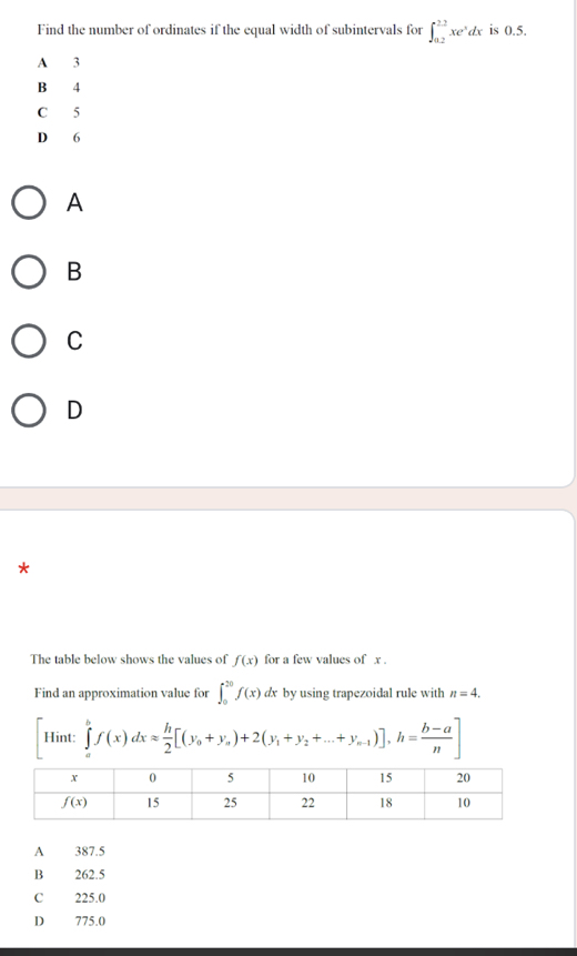 Find the number of ordinates if the equal width of subintervals for ∈t _(0.2)^(2.2)xe^xdx is 0.5.
A 3
B 4
C 5
D 6
A
B
C
D
*
The table below shows the values of f(x) for a few values of x .
Find an approximation value for ∈t _0^((20)f(x)dx by using trapezoidal rule with n=4.
Hint: ∈tlimits _a^bf(x)dxapprox frac h)2[(y_0+y_a)+2(y_1+y_2+...+y_n-1)],h= (b-a)/n ]
A 387.5
B 262.5
C 225.0
D 775.0