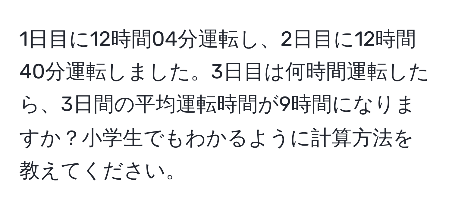 1日目に12時間04分運転し、2日目に12時間40分運転しました。3日目は何時間運転したら、3日間の平均運転時間が9時間になりますか？小学生でもわかるように計算方法を教えてください。