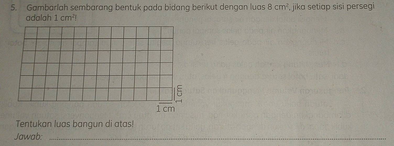 Gambarlah sembarang bentuk pada bidang berikut dengan luas 8cm^2 , jika setiap sisi persegi 
adalah 1cm^2!
Tentukan luas bangun di atas! 
Jawab:_