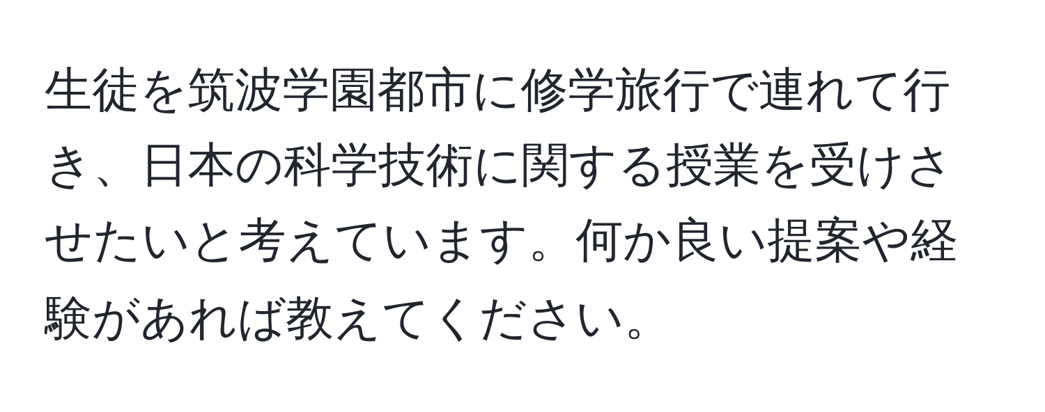 生徒を筑波学園都市に修学旅行で連れて行き、日本の科学技術に関する授業を受けさせたいと考えています。何か良い提案や経験があれば教えてください。