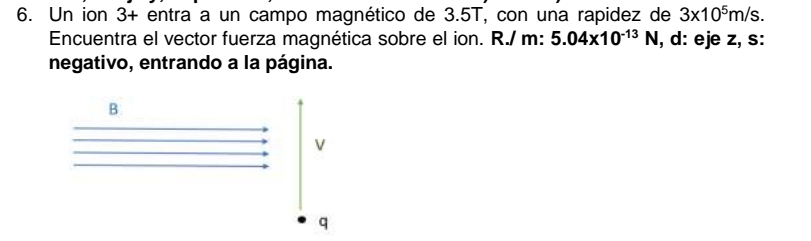 Un ion 3+ entra a un campo magnético de 3.5T, con una rapidez de 3* 10^5m/s. 
Encuentra el vector fuerza magnética sobre el ion. R./ m : 5.04* 10^(-13)N , d: eje z, s: 
negativo, entrando a la página.