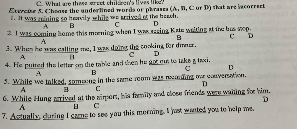 What are these street children's lives like?
Exercise 5. Choose the underlined words or phrases (A, B, C or D) that are incorrect
1. It was raining so heavily while we arrived at the beach.
A B
C D
2. I was coming home this morning when I was seeing Kate waiting at the bus stop.
B C D
A
3. When he was calling me, I was doing the cooking for dinner.
A
B
C D
4. He putted the letter on the table and then he got out to take a taxi.
C
D
A
B
5. While we talked, someone in the same room was recording our conversation.
D
A
B C
6. While Hung arrived at the airport, his family and close friends were waiting for him.
D
A
B₹ C
7. Actually, during I came to see you this morning, I just wanted you to help me.