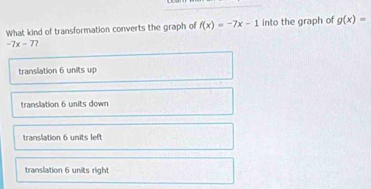 What kind of transformation converts the graph of f(x)=-7x-1 into the graph of g(x)=
-7x-7 2
translation 6 units up
translation 6 units down
translation 6 units left
translation 6 units right