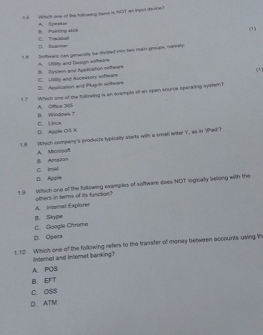 1.5 Which one of the following hems is NOT an input device?
A. Speaker
B. Mainting wick (1)
C. Trackball
D. Scanner
18 Software can generally be divided into two main groups, namely:
A. Utlly and Design software
B. System and Application software
C. Utility and Acceksory software
D. Apolication and Plug-In software (1)
1.7 Which one of the following is an example of an open source operating system?
A. Office 365
B. Windows 7
C. Linux
D. Apple OS X
1.8 Which company's products typically starts with a small letter Y, as in 'iPad'?
A. Microsoft
B. Amairon
C. Intel
D. Apple
1.9 Which one of the following examples of software does NOT logically belong with the
others in terms of its function?
A. Internet Explorer
B. Skype
C. Google Chrome
D. Opera
1.10 Which one of the following refers to the transfer of money between accounts using th
Internet and internet banking?
A. POS
B.EFT
C. OSS
D. ATM