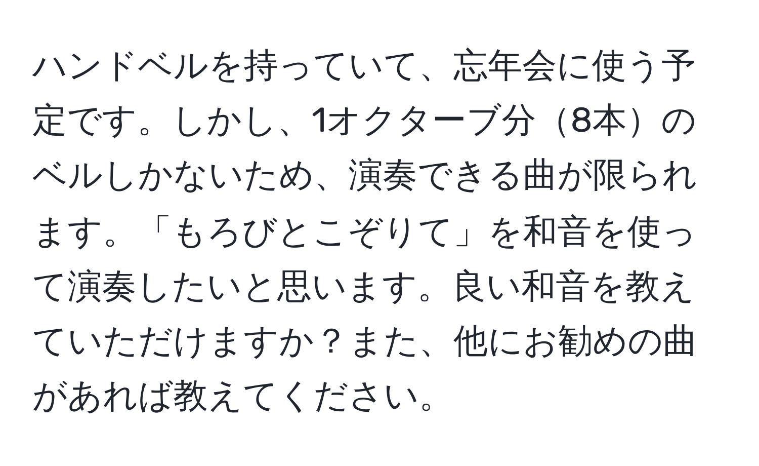 ハンドベルを持っていて、忘年会に使う予定です。しかし、1オクターブ分8本のベルしかないため、演奏できる曲が限られます。「もろびとこぞりて」を和音を使って演奏したいと思います。良い和音を教えていただけますか？また、他にお勧めの曲があれば教えてください。