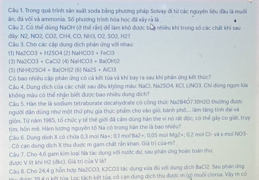 Trong quá trình sản xuất soda bằng phương pháp Solvay đi từ các nguyên liệu đầu là muối
ăn, đá vôi và ammonia. Số phương trình hóa học đã xảy rả là
Câu 2. Có thể dùng NaOH (ở thể rắn) để làm khô được buo nhiêu khí trong số các chất khí sau
đây: N2, NO2, CO2, CH4, CO, NH3, O2, SO2, H2?
Câu 3. Cho các cặp dung dịch phản ứng với nhau:
(1) Na2CO3+H2SO4(2)NaHCO3+FeCl3
(3) Na2CO3+CaCl2(4)NaHCO3+Ba(OH)2
(5) (NH4)2SO4+Ba(OH)2(6)Na2S+AlCl3
Có bao nhiêu cặp phản ứng có cả kết tủa và khí bay ra sau khi phản ứng kết thúc?
Câu 4. Dung dịch của các chất sau đều không màu: NaCl, Na2SO4, KCl, LiNO3. Chỉ dùng ngọn lừa
không màu có thể nhận biết được bao nhiêu dung dịch?
Câu 5. Hàn the là sodium tetraborate decahydrate có công thức Na2B4Ö7.10H2O thường được
người dân dùng như một thứ phụ gja thực phẩm cho vào giò, bánh phở,... làm tăng tính dai và
giòn. Từ năm 1985, tổ chức y tế thế giới đã cấm dùng hàn the vì nó rất độc, có thể gây co giật, trụy
tim, hôn mê. Hàm lượng nguyên tố Na có trong hàn the là bao nhiêu?
Câu 6. Dung dịoh X có chứa 0,3 mol Na+; 0,1 mol'Ba 2+; 0,05 mol Mg2+;0,2 2 mol Cl- và x mol NO3-
Cô cạn dung dịch X thu đuợc m gam chất rắn khan. Giá trị của⋅m?
Câu 7. Cho 4,6 gam kim loại Na tác dụng với nước dư, sau phản ứng hoàn toàn thu
được V lít khí H2 (đkc). Giá trị của V là?
Câu 8. Cho 24,4 g hỗn hợp Na2CO3, K2CO3 tác dụng vừa đủ với dung dịch BaCl2. Sau phản ứng
thu được 39 4 g kết tủa, Lọc tách kết tủa, cô cạn dung dịch thu được m (g) muối clorua. Vậy m có