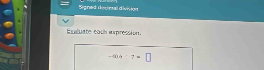 wmcers 
Signed decimal division 
Evaluate each expression.
-40.6/ 7=□