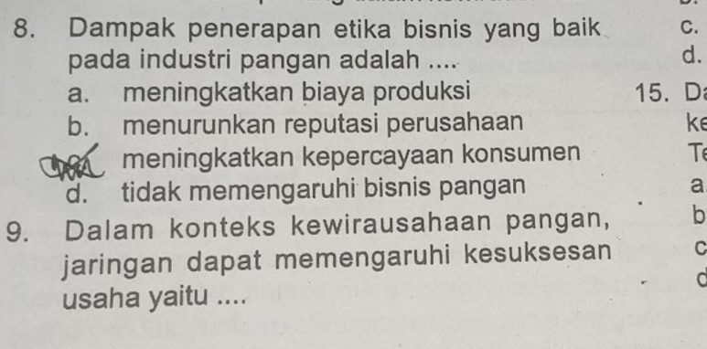 Dampak penerapan etika bisnis yang baik C.
pada industri pangan adalah ....
d.
a. meningkatkan biaya produksi 15. D
b. menurunkan reputasi perusahaan ke
meningkatkan kepercayaan konsumen T
d. tidak memengaruhi bisnis pangan a
9. Dalam konteks kewirausahaan pangan, b
jaringan dapat memengaruhi kesuksesan C
usaha yaitu ....