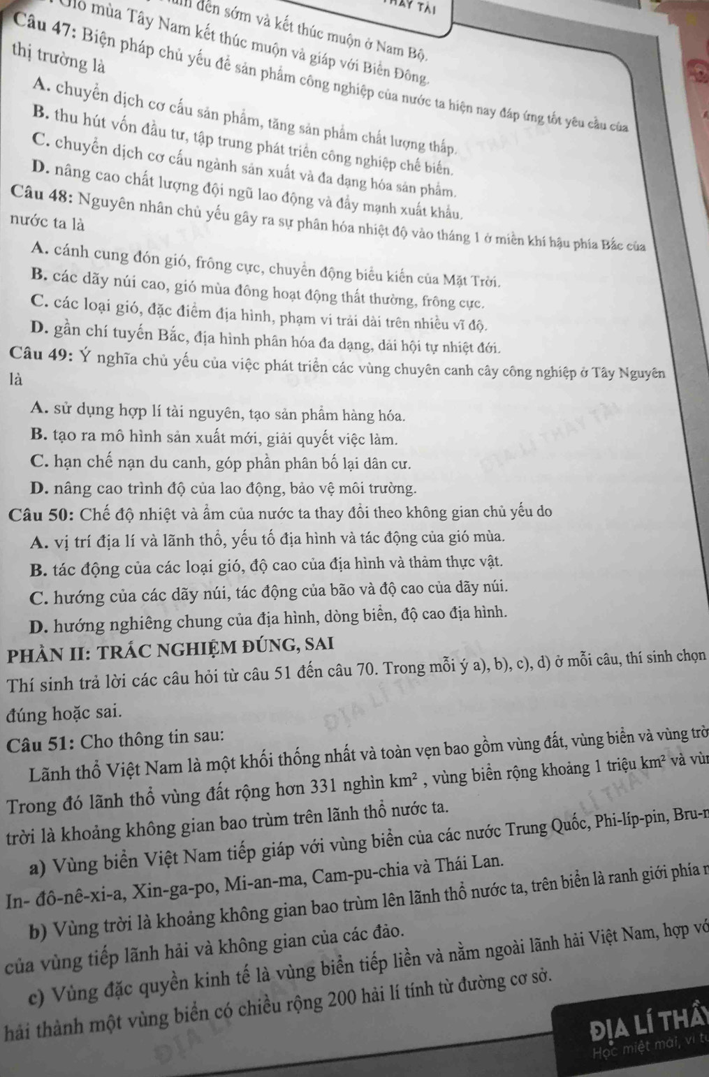 Ly tài
II đến sớm và kết thúc muộn ở Nam Bộ.
Mô mùa Tây Nam kết thúc muộn và giáp với Biển Đông
thị trường là
Câu 47: Biện pháp chủ yếu đề sản phẩm công nghiệp của nước ta hiện nay đáp ứng tốt yêu cầu của
A. chuyển dịch cơ cấu sản phẩm, tăng sản phẩm chất lượng thấp,
B. thu hút vốn đầu tư, tập trung phát triển công nghiệp chế biến,
C. chuyển dịch cơ cấu ngành sản xuất và đa đạng hóa sản phẩm.
D. nâng cao chất lượng đội ngũ lao động và đẩy mạnh xuất khẩu.
Câu 48: Nguyên nhân chủ yếu gây ra sự phân hóa nhiệt độ vào tháng 1 ở miền khí hậu phía Bắc của
nước ta là
A. cánh cung đón gió, frông cực, chuyển động biểu kiến của Mặt Trời.
B. các dãy núi cao, gió mùa đông hoạt động thất thường, frông cực.
C. các loại gió, đặc điểm địa hình, phạm vi trải dài trên nhiều vĩ độ.
D. gần chí tuyến Bắc, địa hình phân hóa đa dạng, dải hội tự nhiệt đới.
Câu 49: Ý nghĩa chủ yếu của việc phát triển các vùng chuyên canh cây công nghiệp ở Tây Nguyên
là
A. sử dụng hợp lí tài nguyên, tạo sản phẩm hàng hóa.
B. tạo ra mô hình sản xuất mới, giải quyết việc làm.
C. hạn chế nạn du canh, góp phần phân bố lại dân cư.
D. nâng cao trình độ của lao động, bảo vệ môi trường.
Câu 50: Chế độ nhiệt và ẩm của nước ta thay đồi theo không gian chủ yếu do
A. vị trí địa lí và lãnh thổ, yếu tố địa hình và tác động của gió mùa.
B. tác động của các loại gió, độ cao của địa hình và thảm thực vật.
C. hướng của các dãy núi, tác động của bão và độ cao của dãy núi.
D. hướng nghiêng chung của địa hình, dòng biển, độ cao địa hình.
pHÀN II: TRÁC NGHIỆM ĐÚNG, SAI
Thí sinh trả lời các câu hỏi từ câu 51 đến câu 70. Trong mỗi ý a), b), c), d) ở mỗi câu, thí sinh chọn
đúng hoặc sai.
Câu 51: Cho thông tin sau:
Lãnh thổ Việt Nam là một khối thống nhất và toàn vẹn bao gồm vùng đất, vùng biển và vùng trờ
Trong đó lãnh thổ vùng đất rộng hơn 331 nghìn km^2 , vùng biển rộng khoảng 1 triệu km^2 và vù
trời là khoảng không gian bao trùm trên lãnh thổ nước ta.
a) Vùng biển Việt Nam tiếp giáp với vùng biển của các nước Trung Quốc, Phi-líp-pin, Bru-n
In- đô-nê-xi-a, Xin-ga-po, Mi-an-ma, Cam-pu-chia và Thái Lan.
b) Vùng trời là khoảng không gian bao trùm lên lãnh thổ nước ta, trên biển là ranh giới phía n
của vùng tiếp lãnh hải và không gian của các đảo.
c)  Vùng đặc quyền kinh tế là vùng biển tiếp liền và nằm ngoài lãnh hải Việt Nam, hợp vớ
hải thành một vùng biển có chiều rộng 200 hải lí tính từ đường cơ sở.
địa lí thả
Học miệt mài, vì từ