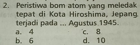 Peristiwa bom atom yang meledak
tepat di Kota Hiroshima, Jepang.
terjadi pada ... Agustus 1945.
a. 4 c. 8
b. 6 d. 10