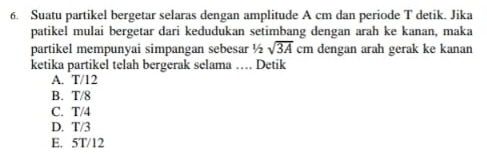 Suatu partikel bergetar selaras dengan amplitude A cm dan periode T detik. Jika
patikel mulai bergetar dari kedudukan setimbang dengan arah ke kanan, maka
partikel mempunyai simpangan sebesar ½ sqrt(3A) c. dengan arah gerak ke kanan
ketika partikel telah bergerak selama … Detik
A. T/12
B. T/8
C. T/4
D. T/3
E. 5T/12