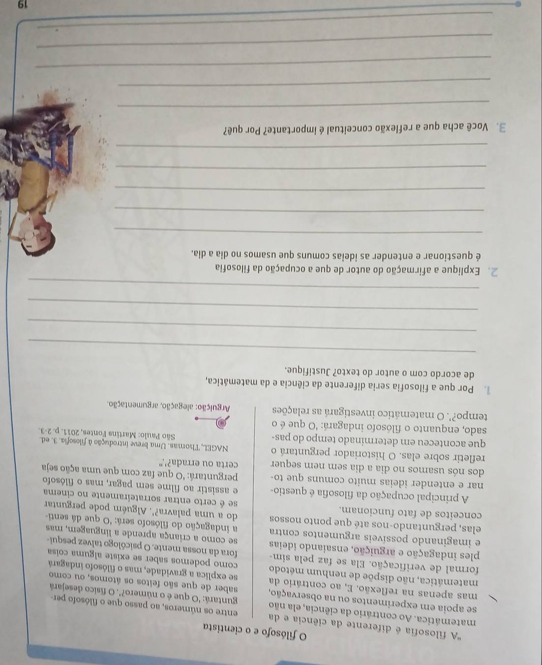 filósofo e o cientista
'A filosofia é diferente da ciência e da entre os números, ao passo que o filósofo per-
matemática. Ao contrário da ciência, ela não  guntará: 'O que é o número?'. O físico desejará
se apoia em experimentos ou na observação, saber de que são feitos os átomos, ou como
mas apenas na reflexão. E, ao contrário da se explica a gravidade, mas o filósofo indagará
matemática, não dispõe de nenhum método como podemos saber se existe alguma coisa
formal de verificação. Ela se faz pela sim- fora da nossa mente. O psicólogo talvez pesqui-
ples indagação e arguição, ensaiando ideias se como a criança aprende a linguagem, mas
e imaginando possíveis argumentos contra a indagação do filósofo será: 'O que dá senti-
elas, perguntando-nos até que ponto nossos do a uma palavra?'. Alguém pode perguntar
conceitos de fato funcionam. se é certo entrar sorrateiramente no cinema
A principal ocupação da filosofia é questio- e assistir ao filme sem pagar, mas o filósofo
nar e entender ideias muito comuns que to perguntará: 'O que faz com que uma ação seja
dos nós usamos no dia a dia sem nem sequer certa ou errada?'."
refletir sobre elas. O historiador perguntará o  NAGEL, Thomas. Uma breve introdução à filosofia. 3. ed.
que aconteceu em determinado tempo do pas- 2-3.
São Paulo: Martins Fontes, 2011. p.
sado, enquanto o filósofo indagará: 'O que é o
tempo?'. O matemático investigará as relações  Arguição: alegação, argumentação.
Por que a filosofia seria diferente da ciência e da matemática,
de acordo com o autor do texto? Justifique.
_
_
_
_
2. Explique a afirmação do autor de que a ocupação da filosofia
é questionar e entender as ideias comuns que usamos no dia a dia.
_
_
_
_
_
3. Você acha que a reflexão conceitual é importante? Por quê?
_
_
_
_
_
19