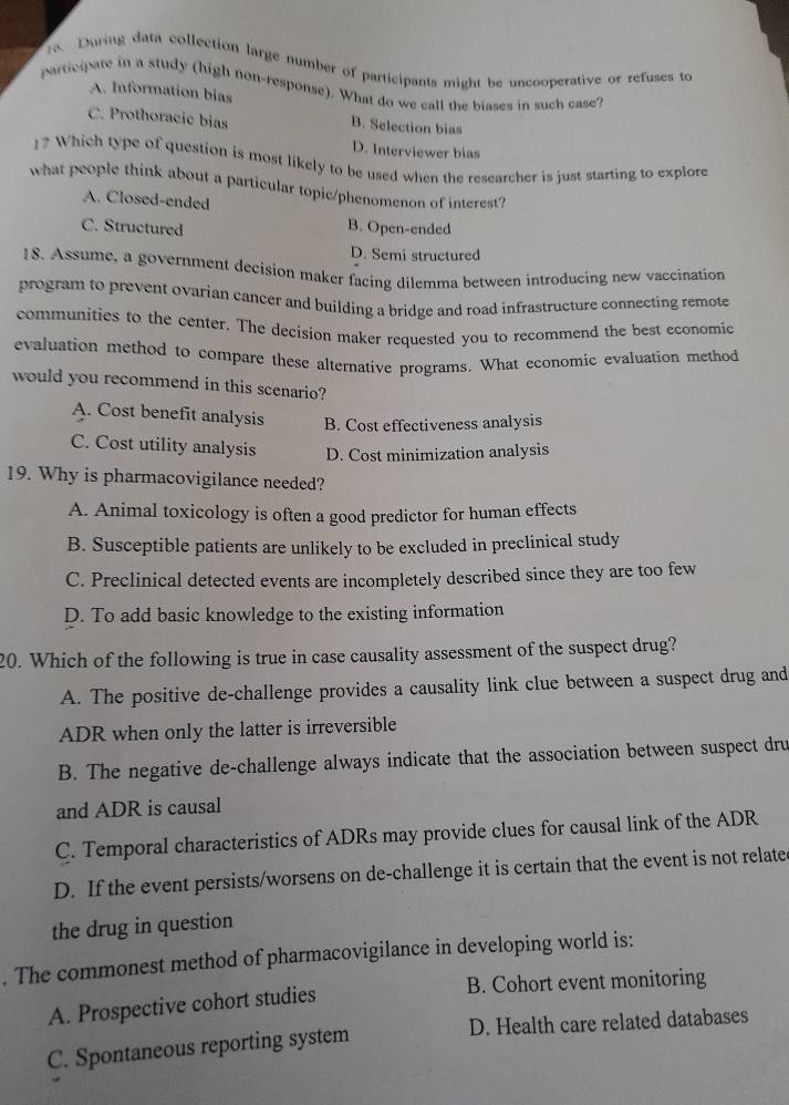 During data collection large number of participants might be uncooperative or refuses to
partegate in a study (high non-response). What do we call the biases in such case?
A. Information bias
C. Prothoracie bias B. Selection bias
D. Interviewer bias
1? Which type of question is most likely to be used when the researcher is just starting to explore
what people think about a particular topic/phenomenon of interest?
A. Closed-ended
C. Structured B. Open-ended
D. Semi structured
1S. Assume, a government decision maker facing dilemma between introducing new vaccination
program to prevent ovarian cancer and building a bridge and road infrastructure connecting remote
communities to the center. The decision maker requested you to recommend the best economic
evaluation method to compare these alternative programs. What economic evaluation method
would you recommend in this scenario?
A. Cost benefit analysis B. Cost effectiveness analysis
C. Cost utility analysis D. Cost minimization analysis
19. Why is pharmacovigilance needed?
A. Animal toxicology is often a good predictor for human effects
B. Susceptible patients are unlikely to be excluded in preclinical study
C. Preclinical detected events are incompletely described since they are too few
D. To add basic knowledge to the existing information
20. Which of the following is true in case causality assessment of the suspect drug?
A. The positive de-challenge provides a causality link clue between a suspect drug and
ADR when only the latter is irreversible
B. The negative de-challenge always indicate that the association between suspect dru
and ADR is causal
C. Temporal characteristics of ADRs may provide clues for causal link of the ADR
D. If the event persists/worsens on de-challenge it is certain that the event is not related
the drug in question
. The commonest method of pharmacovigilance in developing world is:
B. Cohort event monitoring
A. Prospective cohort studies
C. Spontaneous reporting system D. Health care related databases