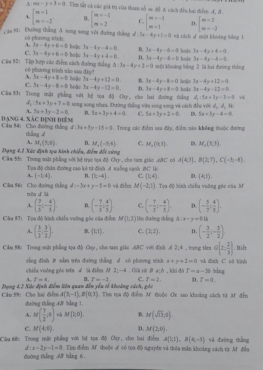 A : mx-y+3=0. Tìm tất cả các giá trị của tham số m đề A cách đều hai điểm A, B .
A. beginarrayl m=1 m=-2endarray. .endarray. B. beginarrayl m=-1 m=2endarray. . C beginbmatrix m=-1 m=1endarray. . D. beginarrayl m=2 m=-2endarray. .
Cu 51: Đường thẳng A song song với đường thẳng d:3x-4y+1=0 và cách d một khoảng bằng l
có phương trình:
A. 3x-4y+6=0 hoặc 3x-4y-4=0. B. 3x-4y-6=0 hoặc 3x-4y+4=0
C. 3x-4y+6=0 hoặc 3x-4y+4=0. D. 3x-4y-6=0 hoặc 3x-4y-4=0.
Câu 52: Tập hợp các điểm cách đường thẳng △ :3x-4y+2=0 một khoảng bằng 2 là hai đường thắng
có phương trình nào sau đây?
A. 3x-4y+8=0 hoặc 3x-4y+12=0. B. 3x-4y-8=0 hoặc 3x-4y+12=0.
C. 3x-4y-8=0 hoặc 3x-4y-12=0. D. 3x-4y+8=0 hoặc 3x-4y-12=0.
và
Câu 53: Trong mặt phẳng với hệ tọa độ Oxy, cho hai đường thắng d_1:5x+3y-3=0 là:
d_2:5x+3y+7=0 song song nhau. Đường thẳng vừa song song và cách đều với d_1,d_2
A. 5x+3y-2=0. B. 5x+3y+4=0. C. 5x+3y+2=0. D. 5x+3y-4=0.
Dạng 4. xác định điêm
Câu 54: Cho đường thẳng d:3x+5y-15=0. Trong các điểm sau đây, điểm nào không thuộc đường
thẳng d
A. M_1(5;0). B. M_4(-5;6). C. M_2(0;3). D. M_3(5;3).
Dạng 4.1 Xác định tọa hình chiếu, điểm đối xứng
Câu 55: Trong mặt phẳng với hhat e truục tọa độ Oxy , cho tam giác . ABC có A(4;3),B(2;7),C(-3;-8).
Tọa độ chân đường cao kẻ từ đinh A xuống cạnh BC là:
A. (-1;4). B. (1;-4). C. (1;4). D. (4;1).
Câu 56: Cho đường thẳng d : -3x+y-5=0 và điểm M(-2;1). Tọa độ hình chiếu vuông góc của M
trên d là
A. ( 7/5 ;- 4/5 ). B. (- 7/5 ; 4/5 ). C. (- 7/5 ;- 4/5 ). D. (- 5/7 ; 4/5 ).
Câu 57: Tọa độ hình chiếu vuông góc của điểm M(1;2) lên đường thẳng △ :x-y=0la
A. ( 3/2 ; 3/2 ). B. (1;1). C. (2;2). D. (- 3/2 ;- 3/2 ).
Câu 58: Trong mặt phẳng tọa độ Oxy, cho tam giác ABC với đỉnh A 2;4 , trọng tâm G(2; 2/3 ). Biết
rằng đỉnh B nằm trên đường thằng d có phương trình x+y+2=0 và đinh C có hình
chiếu vuông góc trên d là điểm H 2;-4 . Giả sử B a;b , khi đó T=a-3b bàng
A. T=4. B. T=-2. C. T=2. D. T=0.
Dạng 4.2 Xác định điểm liên quan đến yếu tố khoảng cách, góc
Câu 59: Cho hai điểm A(3;-1),B(0;3). Tìm tọa độ điểm M thuộc Ox sao khoảng cách từ M đến
đường thẳng AB bằng 1.
A. M( 7/2 ;0) và M(1;0). B. M(sqrt(13);0).
C. M(4;0). D. M(2;0).
Câu 60: Trong mặt phẳng với hệ tọa độ Oxy, cho hai điểm A(1;1),B(4;-3) và đường thẳng
d:x-2y-1=0. Tìm điểm M thuộc đ có tọa độ nguyên và thỏa mãn khoảng cách từ Môđến
đường thẳng AB bằng 6 .