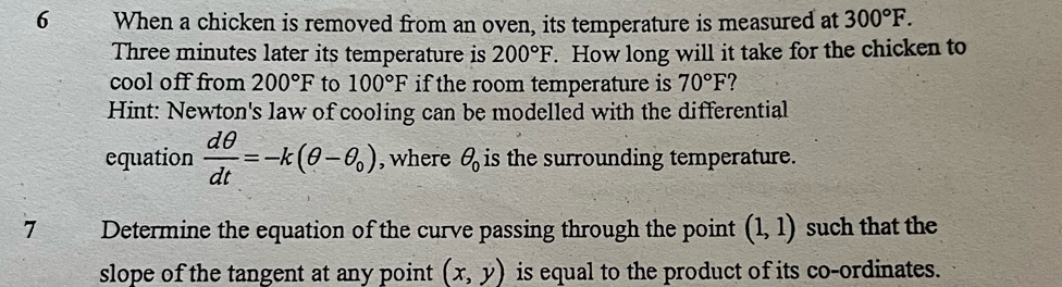 When a chicken is removed from an oven, its temperature is measured at 300°F.
Three minutes later its temperature is 200°F. How long will it take for the chicken to 
cool off from 200°F to 100°F if the room temperature is 70°F 7 
Hint: Newton's law of cooling can be modelled with the differential 
equation  dθ /dt =-k(θ -θ _0) , where θ _0 is the surrounding temperature. 
7 Determine the equation of the curve passing through the point (1,1) such that the 
slope of the tangent at any point . (x,y) is equal to the product of its co-ordinates.