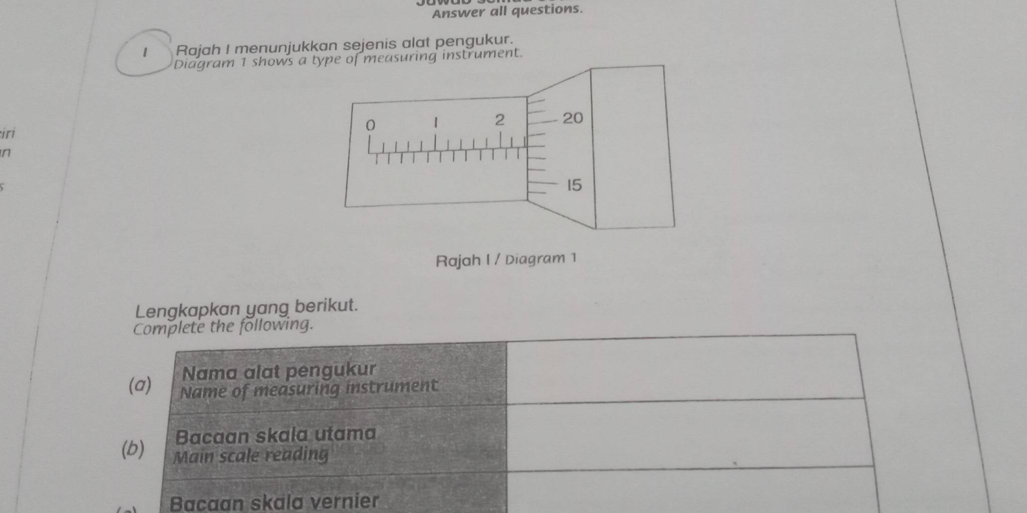 Answer all questions. 
1 Rajah I menunjukkan sejenis alat pengukur. 
Diagram 1 shows a type of measuring instrument. 
iri 
n 
Rajah I / Diagram 1 
Lengkapkan yang berikut. 
Complete the following. 
Nama alat pengukur 
(a) Name of measuring instrument 
Bacaan skala utama 
(b) Main scale reading 
Bacaan skala vernier