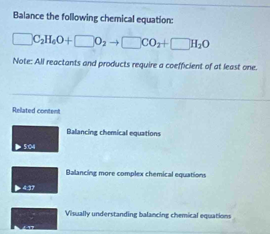 Balance the following chemical equation:
□ C_2H_6O+□ O_2to □ CO_2+□ H_2O
Note: All reactants and products require a coefficient of at least one.
Related content
Balancing chemical equations
5:04
Balancing more complex chemical equations
4:37
Visually understanding balancing chemical equations