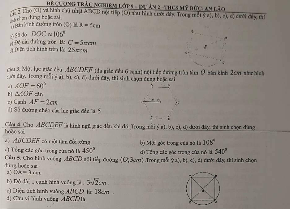 Đề CưƠNG TRÁC NGHIệM Lớp 9 - dự án 2 -tHCS Mỹ đức- An lão
cầu 2. Cho (O) và hình chữ nhật ABCD nội tiếp (O) như hình dưới đây. Trong mỗi ý a), b), c), d) dưới đây, thí
sinh chọn đúng hoặc sai.
) Bán kính đường tròn (O) là R=5cm
b) Số đo DOCapprox 106°
c) Độ dài đường tròn là: C=5π cm
d) Diện tích hình tròn là: 25πcm
。
Câu 3. Một lục giác đều ABCDEF (đa giác đều 6 cạnh) nội tiếp đường tròn tâm 0 bán kính 2cm như hình
đưới đây. Trong mỗi ý a), b), c), d) dưới đây, thí sinh chọn đúng hoặc sai
a) AOF=60°
b) △ AOF cân
c) Cạnh AF=2cm
d) Số đường chéo của lục giác đều là 5
Câu 4. Cho ABCDEF là hình ngũ giác đều khi đó. Trong mỗi ý a), b), c), d) dưới đây, thí sinh chọn đúng
hoặc sai
a) ABCDEF có một tâm đối xứng b) Mỗi góc trong của nó là 108°
c) Tổng các góc trong của nó là 450° d) Tổng các góc trong của nó là 540°
Câu 5. Cho hình vuông ABCD nội tiếp đường (O; 3cm) .Trong mỗi ý a), b), c), d) dưới đây, thí sinh chọn
đúng hoặc sai
a) OA=3cm.
b) Độ dài 1 cạnh hình vuông là : 3sqrt(2)cm.
c) Diện tích hình vuông ABCD là: 18cm .
d) Chu vi hình vuông ABCDlà