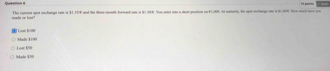 Saved
The current spot exchange rate is $1.55/E and the three-month forward rate is $1.50/E. You enter into a short position on €1,000. At maturity, the spot exchange rate is $1.60/E. How much have you
made or lost?
Lost $100
Made $100
Lost $50
Made $50